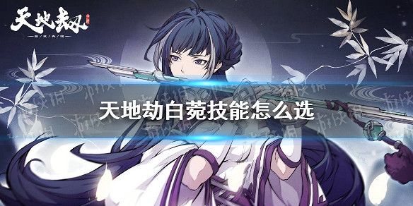 《天地劫》白菀技能怎麽選 白菀技能搭配攻略 《天地劫》白菀技能怎麽選 白菀技能搭配攻略