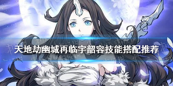 《天地劫》宇韶容技能帶什麽 宇韶容技能搭配推薦 《天地劫》宇韶容技能帶什麽 宇韶容技能搭配推薦