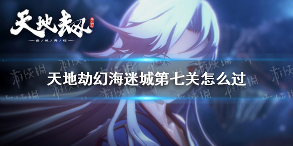 《天地劫》幻海迷城第七關怎麽過 幻海迷城第七關通關攻略 《天地劫》幻海迷城第七關怎麽過 幻海迷城第七關通關攻略